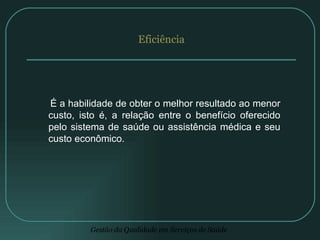 Eficiência É a habilidade de obter o melhor resultado ao menor custo, isto é, a relação entre o benefício oferecido pelo sistema de saúde ou assistência médica e seu custo econômico. 