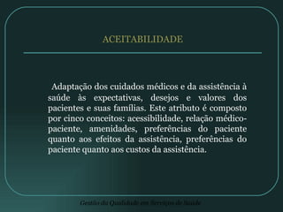 ACEITABILIDADE Adaptação dos cuidados médicos e da assistência à saúde às expectativas, desejos e valores dos pacientes e suas famílias. Este atributo é composto por cinco conceitos: acessibilidade, relação médico-paciente, amenidades, preferências do paciente quanto aos efeitos da assistência, preferências do paciente quanto aos custos da assistência. 