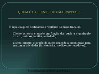 QUEM É O CLIENTE DE UM HOSPITAL? È aquele a quem destinamos o resultado do nosso trabalho. Cliente externo: é aquele em função dos quais a organização existe (usuários, família, sociedade) Cliente interno: é aquele de quem depende a organização para realizar as atividades (funcionários, médicos, fornecedores). 