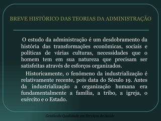 BREVE HISTÓRICO DAS TEORIAS DA ADMINISTRAÇÃO O estudo da administração é um desdobramento da história das transformações econômicas, sociais e políticas de várias culturas, necessidades que o homem tem em sua natureza que precisam ser satisfeitas através de esforços organizados. Historicamente, o fenômeno da industrialização é relativamente recente, pois data do Século 19. Antes da industrialização a organização humana era fundamentalmente a família, a tribo, a igreja, o exército e o Estado. 