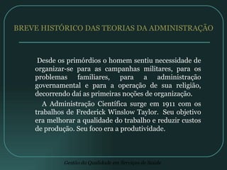 BREVE HISTÓRICO DAS TEORIAS DA ADMINISTRAÇÃO Desde os primórdios o homem sentiu necessidade de organizar-se para as campanhas militares, para os problemas familiares, para a administração governamental e para a operação de sua religião, decorrendo daí as primeiras noções de organização. A Administração Científica surge em 1911 com os trabalhos de Frederick Winslow Taylor.  Seu objetivo era melhorar a qualidade do trabalho e reduzir custos de produção. Seu foco era a produtividade.  