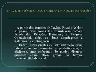 BREVE HISTÓRICO DAS TEORIAS DA ADMINISTRAÇÃO A partir dos estudos de Taylor, Fayol e Weber surgiram novas teorias de administração, como a Escola das Relações Humanas, a Pesquisa Operacional, além de duas abordagens: a sistêmica e a contingencial. Enfim, estas escolas de administração estão interessadas em aumentar a produtividade, a eficiência, mas enfocando de modos diversos questões como ética, gestão do tempo, responsabilidade social. 