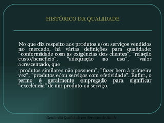 HISTÓRICO DA QUALIDADE No que diz respeito aos produtos e/ou serviços vendidos no mercado, há várias definições para qualidade: "conformidade com as exigências dos clientes", "relação custo/benefício", "adequação ao uso", "valor acrescentado, que produtos similares não possuem"; "fazer bem à primeira vez"; "produtos e/ou serviços com efetividade". Enfim, o termo é geralmente empregado para significar "excelência" de um produto ou serviço. 