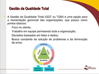 Gestão da Qualidade Total
Gestão da Qualidade Total
 A Gestão da Qualidade Total (GQT ou TQM) é uma opção para
a reorientação gerencial das organizações, que possui como
pontos básicos:
– Foco no cliente;
– Trabalho em equipe permeando toda a organização;
– Decisões baseadas em fatos e dados;
– Busca constante da solução de problemas e da diminuição
de erros.
 