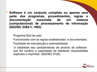  Software é um conjunto completo ou apenas uma
Software é um conjunto completo ou apenas uma
parte dos programas, procedimentos, regras e
parte dos programas, procedimentos, regras e
documentação associada de um sistema
documentação associada de um sistema
(computacional) de processamento de informação
(computacional) de processamento de informação
(ISO/IEC 2382-1, 1993)
(ISO/IEC 2382-1, 1993)
– Programa fácil de usar;
– Funcionando com as regras estabelecidas e documentada;
– Facilidade de manutenção e extensibilidade;
– “a totalidade das características de produto de software
que lhe confere a capacidade de satisfazer necessidades
explicitas e implícitas” (ISO/IEC 9126)
 