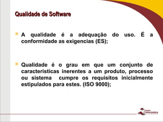 Qualidade de Software
Qualidade de Software
 A qualidade é a adequação do uso. É a
conformidade as exigencias (ES);
 Qualidade é o grau em que um conjunto de
caracteristicas inerentes a um produto, processo
ou sistema cumpre os requisitos inicialmente
estipulados para estes. (ISO 9000);
 