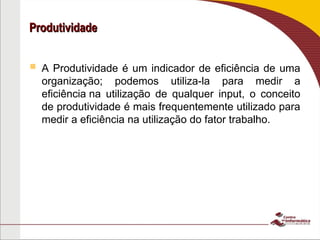 Produtividade
Produtividade
 A Produtividade é um indicador de eficiência de uma
organização; podemos utiliza-la para medir a
eficiência na utilização de qualquer input, o conceito
de produtividade é mais frequentemente utilizado para
medir a eficiência na utilização do fator trabalho.
 