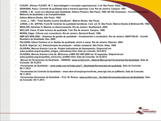  FLEURY, Afonso; FLEURY, M. T. Aprendizagem e inovação organizacional. 2 ed. São Paulo: Atlas, 1997.
 ISHIKAWA, Kaoru. Controle de qualidade total à maneira japonesa. 6 ed. Rio de Janeiro: Campus, 1997.
 JURAN, J. M - Juran na Liderança pela Qualidade. Editora Pioneira, São Paulo, 1989, 88-166. Empresas – Ferramentas para a
Melhoria da Qualidade e da Competitividade.
 Editora Makron Books, São Paulo, 1992.
 Juran, J., 1991, “Total Quality Control Handbook”, Makron Books, São Paulo.
 JURAN, J. M.; GRYNA, Frank M. Controle da qualidade-handbook. 4 ed. vol. III. São Paulo: Makron Books & McGraw-Hill, 1992.
 MASLOW, Abraham H. Maslow no Gerenciamento. Rio de Janeiro: Qualitymark, 2000.
 MOLLER, Claus. O lado humano da qualidade. 3 ed. Rio de Janeiro: Campus, 1999.
 MORIN, Edgar. Ciência com consciência. Rio de Janeiro: Bertrand Brasil, 1996.
 NBR ISO 9000:2000 – Sistemas de gestão da qualidade – Fundamentos e vocabulário. Rio de Janeiro, ABNT/CB-25 – Comitê
Brasileiro da Qualidade, Dez. 2000.
 PALADINI; Edson Pacheco et al. Gestão da qualidade: teoria e casos. Rio de Janeiro: Elsevier, 2005.
 SLACK, Nigel [et. al.]. Administração da produção – edição compacta. São Paulo: Atlas, 1999.
 OLIVEIRA, Marcos Antonio Lima de. Projeto Indicadores de Desempenho. Disponível em
www.qualitas.eng.br/qualitas_artigos_indicadores.html. Data de consulta: 24.9.2012
 OLIVEIRA, Marcos Antonio Lima de. Minicurso a NBR ISO 90012000 em 16 respostas. Disponível em
www.qualitas.eng.br/qualitas_minicurso_iso9001.html. Data de Consulta: 24.10.2012
 Manual de Ferramentas da Qualidade – SEBRAE; www.scribd.com/.../Sebrae-Manual-de-Ferramentas-Da-Qualidade. Data de
Consulta: 28.10.2012
 Ferramentas da Qualidade – www.cedet.com.br/index.php?/...Qualidade/ferramentas-da-qualidade. Data de Consulta:
06.11.2012
 Ferramentas do Controle da Qualidade – www.ufsm.br/ceq/arquivos/fonte_www.lgti.ufsc.br.pdflberto. Data de Consulta:
06.11.2012
 Ferramentas Gerenciais da Qualidade – Prof. W. Ramos; www.scribd.com/.../As-Sete-ferramentas-basicas-da-Qualidade. Data
de Consulta: 06.11.2012
 