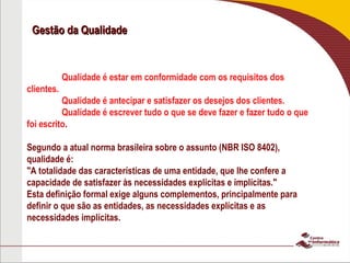 Gestão da Qualidade
Gestão da Qualidade
Qualidade é estar em conformidade com os requisitos dos
clientes.
Qualidade é antecipar e satisfazer os desejos dos clientes.
Qualidade é escrever tudo o que se deve fazer e fazer tudo o que
foi escrito.
Segundo a atual norma brasileira sobre o assunto (NBR ISO 8402),
qualidade é:
"A totalidade das características de uma entidade, que lhe confere a
capacidade de satisfazer às necessidades explícitas e implícitas."
Esta definição formal exige alguns complementos, principalmente para
definir o que são as entidades, as necessidades explícitas e as
necessidades implícitas.
 