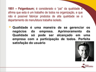 1951 – Feigenbaum; é considerado o “pai” da qualidade e
afirma que esta é um trabalho de todos na organização, e que
não é possível fabricar produtos de alta qualidade se o
departamento de manufatura trabalha isolado.
 Qualidade é uma maneira de se gerenciar os
negócios da empresa. Aprimoramento da
Qualidade só pode ser alcançado em uma
empresa com a participação de todos. Perfeita
satisfação do usuário
 