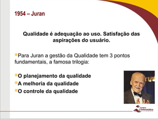 1954 – Juran
Qualidade é adequação ao uso. Satisfação das
aspirações do usuário.
Para Juran a gestão da Qualidade tem 3 pontos
fundamentais, a famosa trilogia:
O planejamento da qualidade
A melhoria da qualidade
O controle da qualidade
 