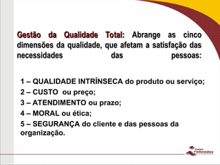 Gestão da Qualidade Total:
Gestão da Qualidade Total: Abrange as cinco
Abrange as cinco
dimensões da qualidade, que afetam a satisfação das
dimensões da qualidade, que afetam a satisfação das
necessidades das pessoas:
necessidades das pessoas:
1 – QUALIDADE INTRÍNSECA do produto ou serviço;
2 – CUSTO ou preço;
3 – ATENDIMENTO ou prazo;
4 – MORAL ou ética;
5 – SEGURANÇA do cliente e das pessoas da
organização.
 