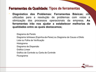 Ferramentas da Qualidade:
Ferramentas da Qualidade: Tipos de ferramentas
 Diagnóstico dos Problemas: Ferramentas Básicas; são
utilizadas para a resolução de problemas com vistas à
otimização dos processos operacionais da empresa. As
ferramentas irão nos ajudar a estabelecer melhorias de
qualidades entre as quais destacamos;
– Diagrama de Pareto
– Diagrama Ishikawa (Espinha-de-Peixe) ou Diagrama de Causa e Efeito
– Lista ou Folha de Verificação
– Histograma
– Diagrama de Dispersão
– Gráfico Linear
– Gráfico de Controle ou Carta de Controle
– Fluxograma
 