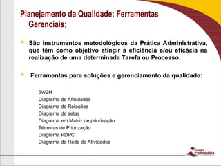 Planejamento da Qualidade: Ferramentas
Gerenciais;
 São instrumentos metodológicos da Prática Administrativa,
que têm como objetivo atingir a eficiência e/ou eficácia na
realização de uma determinada Tarefa ou Processo.
 Ferramentas para soluções e gerenciamento da qualidade:
– 5W2H
– Diagrama de Afinidades
– Diagrama de Relações
– Diagrama de setas
– Diagrama em Matriz de priorização
– Técnicas de Priorização
– Diagrama PDPC
– Diagrama da Rede de Atividades
 