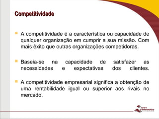 Competitividade
Competitividade
 A competitividade é a característica ou capacidade de
qualquer organização em cumprir a sua missão. Com
mais êxito que outras organizações competidoras.
 Baseia-se na capacidade de satisfazer as
necessidades e expectativas dos clientes.
 A competitividade empresarial significa a obtenção de
uma rentabilidade igual ou superior aos rivais no
mercado.
 