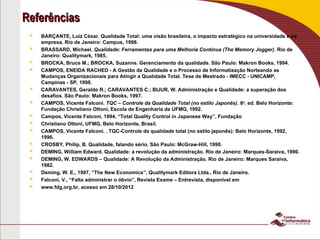 Referências
Referências
 BARÇANTE, Luiz César. Qualidade Total: uma visão brasileira, o impacto estratégico na universidade e na
empresa. Rio de Janeiro: Campus, 1998.
 BRASSARD, Michael. Qualidade: Ferramentas para uma Melhoria Contínua (The Memory Jogger). Rio de
Janeiro: Qualitymark, 1985.
 BROCKA, Bruce M.; BROCKA, Suzanne. Gerenciamento da qualidade. São Paulo: Makron Books, 1994.
 CAMPOS, ENEIDA RACHED - A Gestão da Qualidade e o Processo de Informatização Norteando as
Mudanças Organizacionais para Atingir a Qualidade Total. Tese de Mestrado - IMECC - UNICAMP,
Campinas - SP, 1998.
 CARAVANTES, Geraldo R.; CARAVANTES C.; BIJUR, W. Administração e Qualidade: a superação dos
desafios. São Paulo: Makron Books, 1997.
 CAMPOS, Vicente Falconi. TQC – Controle da Qualidade Total (no estilo Japonês). 8a. ed. Belo Horizonte:
Fundação Christiano Ottoni, Escola de Engenharia da UFMG, 1992.
 Campos, Vicente Falconi, 1994, “Total Quality Control in Japanese Way”, Fundação
 Christiano Ottoni, UFMG, Belo Horizonte, Brasil.
 CAMPOS, Vicente Falconi. . TQC-Controle da qualidade total (no estilo japonês): Belo Horizonte, 1992,
1996.
 CROSBY, Philip, B. Qualidade, falando sério. São Paulo: McGraw-Hill, 1990.
 DEMING, William Edward. Qualidade: a revolução da administração. Rio de Janeiro: Marques-Saraiva, 1990.
 DEMING, W. EDWARDS – Qualidade: A Revolução da Administração. Rio de Janeiro: Marques Saraiva,
1982.
 Deming, W. E., 1997, “The New Economics”, Qualitymark Editora Ltda., Rio de Janeiro.
 Falconi, V., “Falta administrar o óbvio”, Revista Exame – Entrevista, disponível em
 www.fdg.org.br, acesso em 28/10/2012
 