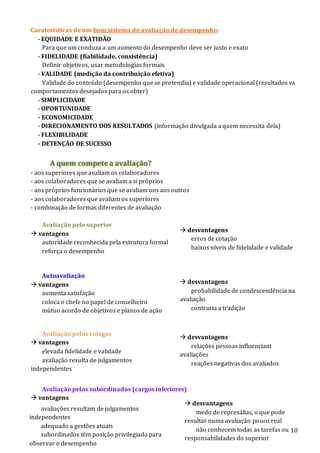 10
Caraterísticas de um bom sistema de avaliação de desempenho:
- EQUIDADE E EXATIDÃO
Para que um conduza a um aumento do desempenho deve ser justo e exato
- FIDELIDADE (fiabilidade, consistência)
Definir objetivos, usar metodologias formais
- VALIDADE (medição da contribuição efetiva)
Validade do conteúdo (desempenho que se pretendia) e validade operacional (resultados vs
comportamentos desejados para os obter)
- SIMPLICIDADE
- OPORTUNIDADE
- ECONOMICIDADE
- DIRECIONAMENTO DOS RESULTADOS (informação divulgada a quem necessita dela)
- FLEXIBILIDADE
- DETENÇÃO DE SUCESSO
A quem compete a avaliação?
- aos superiores que avaliam os colaboradores
- aos colaboradores que se avaliam a si próprios
- aos próprios funcionários que se avaliam uns aos outros
- aos colaboradores que avaliam os superiores
- combinação de formas diferentes de avaliação
Avaliação pelo superior
 vantagens
autoridade reconhecida pela estrutura formal
reforça o desempenho
Autoavaliação
 vantagens
aumenta satisfação
coloca o chefe no papel de conselheiro
mútuo acordo de objetivos e planos de ação
Avaliação pelos colegas
 vantagens
elevada fidelidade e validade
avaliação resulta de julgamentos
independentes
Avaliação pelos subordinados (cargos inferiores)
 vantagens
 desvantagens
erros de cotação
baixos níveis de fidelidade e validade
 desvantagens
probabilidade de condescendência na
avaliação
contraria a tradição
 desvantagens
relações pessoas influenciam
avaliações
reações negativas dos avaliados
 desvantagens
medo de represálias, o que pode
resultar numa avaliação pouco real
não conhecem todas as tarefas ou
responsabilidades do superior
avaliações resultam de julgamentos
independentes
adequado a gestões atuais
subordinados têm posição privilegiada para
observar o desempenho
 