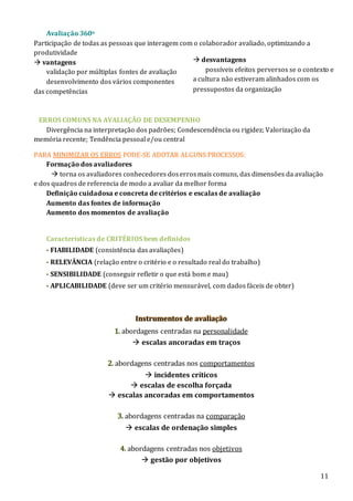 11
Avaliação 360o
Participação de todas as pessoas que interagem com o colaborador avaliado, optimizando a
produtividade
 vantagens
validação por múltiplas fontes de avaliação
desenvolvimento dos vários componentes
das competências
ERROS COMUNS NA AVALIAÇÃO DE DESEMPENHO
Divergência na interpretação dos padrões; Condescendência ou rigidez; Valorização da
memória recente; Tendência pessoal e/ou central
PARA MINIMIZAR OS ERROS PODE-SE ADOTAR ALGUNS PROCESSOS:
Formação dos avaliadores
 torna os avaliadores conhecedores doserrosmais comuns, das dimensões da avaliação
e dos quadros de referencia de modo a avaliar da melhor forma
Definição cuidadosa e concreta de critérios e escalas de avaliação
Aumento das fontes de informação
Aumento dos momentos de avaliação
Características de CRITÉRIOS bem definidos
- FIABILIDADE (consistência das avaliações)
- RELEVÂNCIA (relação entre o critério e o resultado real do trabalho)
- SENSIBILIDADE (conseguir refletir o que está bom e mau)
- APLICABILIDADE (deve ser um critério mensurável, com dados fáceis de obter)
Instrumentos de avaliação
1. abordagens centradas na personalidade
 escalas ancoradas em traços
2. abordagens centradas nos comportamentos
 incidentes críticos
 escalas de escolha forçada
 escalas ancoradas em comportamentos
3. abordagens centradas na comparação
 escalas de ordenação simples
4. abordagens centradas nos objetivos
 gestão por objetivos
 desvantagens
possíveis efeitos perversos se o contexto e
a cultura não estiveram alinhados com os
pressupostos da organização
 