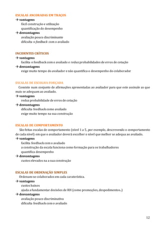 12
ESCALAS ANCORADAS EM TRAÇOS
 vantagens
fácil construção e utilização
quantificação do desempenho
 desvantagens
avaliação pouco discriminante
dificulta o feedback com o avaliado
INCIDENTES CRÍTICOS
 vantagens
facilita o feedback com o avaliado e reduz probabilidades de erros de cotação
 desvantagens
exige muito tempo do avaliador e não quantifica o desempenho do colaborador
ESCALAS DE ESCOLHA FORÇADA
Consiste num conjunto de afirmações apresentadas ao avaliador para que este assinale as que
mais se adequam ao avaliado.
 vantagens
reduz probabilidade de erros de cotação
 desvantagens
dificulta feedback como avaliado
exige muito tempo na sua construção
ESCALAS DE COMPORTAMENTO
São feitas escalas de comportamento (nível 1 a 5, por exemplo, descrevendo o comportamento
de cada nível) em que o avaliador deverá escolher o nível que melhor se adequa ao avaliado.
 vantagens
facilita feedback com o avaliado
a construção da escala funciona como formação para os trabalhadores
quantifica desempenho
 desvantagens
custos elevados na a sua construção
ESCALAS DE ORDENAÇÃO SIMPLES
Ordenam-se colaborados em cada caraterística.
 vantagens
custos baixos
ajuda a fundamentar decisões de RH (como promoções, despedimentos..)
 desvantagens
avaliação pouco discriminativa
dificulta feedback com o avaliado
 
