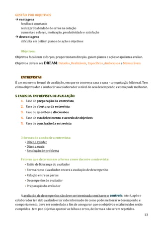 13
GESTÃO POR OBJETIVOS
 vantagens
feedback constante
reduz probabilidade de erros na cotação
aumenta o esforço, motivação, produtividade e satisfação
 desvantagens
dificulta em definir planos de ação e objetivos
Objetivos:
Objetivos focalizam esforços, proporcionam direção, guiam planos e ações e ajudam a avaliar.
Objetivos devem ser DREAM: Datados, Realizáveis, Específicos, Ambiciosos e Mensuráveis
ENTREVISTAS
É um momento formal de avaliação, em que se conversa cara a cara - comunicação bilateral. Tem
como objetivo dar a conhecer ao colaborador o nível do seu desempenho e como pode melhorar.
5 FASES DA ENTREVISTA DE AVALIAÇÃO:
1. Fase de preparação da entrevista
2. Fase de abertura da entrevista
3. Fase de questões e discussões
4. Fase de estabelecimento e acordo de objetivos
5. Fase de conclusão da entrevista
3 formas de conduzir a entrevista:
- Dizer e vender
- Dizer e ouvir
- Resolução de problema
Fatores que determinam a forma como decorre a entrevista:
- Estilo de liderança do avaliador
- Forma como o avaliador encara a avaliação de desempenho
- Relação entre as partes
- Desempenho do avaliador
- Preparação do avaliador
A avaliação de desempenho não deve ser terminada sem haver o controlo, isto é, após o
colaborador ter sido avaliado e ter sido informado de como pode melhorar o desempenho e
comportamento, deve ser controlado a fim de assegurar que os objetivos estabelecidos serão
cumpridos . tem por objetivo apontar as falhas e erros, de forma a não serem repetidos.
 
