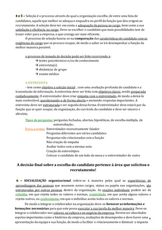 4
4 e 5 – Seleção é o processo através do qual a organização escolhe, de entre uma lista de
candidatos, aquele que melhor se adequa e enquadra no perfil da função que deu origem ao
recrutamento. A seleção deve ter em conta a adequação da pessoa ao cargo, bem como a sua
satisfação e eficiência no cargo. Deve-se escolher o candidato que mais possibilidades tem de
trazer valor para a empresa, o que consiga ser mais eficiente.
O processo de seleção baseia-se na comparação das caraterísticas do candidato com as
exigências do cargo que se procura ocupar, de modo a saber se irá desempenhar a função da
melhor maneira possível.
o processo de tomada de decisão pode ser feito recorrendo a:
 testes psicotécnicos e/ou de conhecimento
 entrevista(s)
 dinâmicas de grupo
 exame médico
A ENTREVISTA
- tem como objetivo a seleção inicial , com uma avaliação profunda do candidato e a
transmissão de informação. A entrevista deve ser feita com objetivos claros, sendo preparada
cuidadosamente. O entrevistador deve criar empatia com o entrevistado, de modo a deixá-lo
mais confortável, questionando-o de forma aberta e anotando respostas importantes. A
entrevista deve ser estruturada e ser seguida dessa forma. O entrevistador deve estará par da
função que se quer ocupar, da organização, do currículo do candidato e deve ser sincero e
altruísta.
Tipos de perguntas: perguntas fechadas, abertas, hipotéticas, de escolha múltipla, de
autoavaliação..
Erros a evitar: Entrevistador excessivamente falador
Perguntas diferentes aos vários candidatos
Perguntas não relacionadas com a função
Não criação de empatia
Avaliar todos com a mesma nota
Criação de estereótipos
Colocar o candidato de um lado da mesa e o entrevistador do outro
A decisão final sobre a escolha do candidato pertence à área que solicitou o
recrutamento!
6 – SOCIALIZAÇÃO organizacional refere-se à maneira pelas qual as experiências de
aprendizagem das pessoas que assumem novos cargos, status ou papéis nas organizações, são
estruturadas por outras pessoas dentro da organização. As reações individuais podem ser de
rebeldia, em que rejeita todos os valores e normas, criatividade, em que aceita alguns valores e
rejeita outros, ou conformismo, em que o indivíduo aceita todos os valores e normas.
De modo a integrar o colaborador na organização deve-se fornecer as informações e
formações necessárias para que este possa executar a sua tarefa da melhor maneira. Deve-se
integrar o colaborador nos valores, na cultura e no negócio da empresa. Devem ser abordados
aspetos importantes como o histórico da empresa, avaliações de desempenho e deve haver uma
apresentação da equipa e sua função, de modo a facilitar o relacionamento e diminuir o impacto
 
