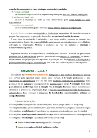 6
A evolução numa carreira pode obedecer aos seguintes modelos:
 evolução vertical
quando a mudança de uma função pra outra pressupões mudança do nível hierárquico.
 movimentação circular
quando a mudança se trata de uma transferência para outra função de outro
departamento
 movimentação radial
quando se movimenta para o cerne ou circulo interior de poder da organização
A gestão de carreiras tem uma importância fundamental na gestão de RH na medida em que se
propõe fixar as pessoas à organização, dando-lhes perspetivas de evolução futura.
É uma fonte de motivação e satisfação, e tem como objetivo preparar as pessoas para
desempenharem funções de responsabilidade acrescida, em consonância com as necessidades e
estratégia da organização. Melhora a qualidade de vida no trabalho e encoraja o
desenvolvimento pessoal.
As pessoas dão cada mais importância a sua evolução da carreira. Carreira é um percurso de
possibilidades e oportunidades que cada pessoa vai dando resposta a sua maneira, de modo a
construírem o seu próprio percurso. Quando à organização, esta deve oferecer as formações e as
promoções necessárias para a sua evolução, bem como uma comunicação clara dos objetivos
FORMAÇÃO – capítulo 5
Os objetivos da FORMAÇÃO PROFISSONAL distinguem-se dos objetivos da formação escolar,
que servem para aprender coisas nunca antes ouvidas. A formação profissional é uma
experiência de aprendizagem que procura uma mudança relativamente permanente numa
pessoa, a fim de melhorar a sua capacidade no desempenho do cargo. A formação é um meio
para diminuir a diferença entre a situação real a situação desejada. São os indivíduos que
alimentam o processo da organização, logo a eficácia organizacional depende da eficácia dos
colaboradores. Pode envolver a mudança de habilidades, conhecimentos, atitudes ou
comportamentos.
TIPOS DE FORMAÇÃO
- Formação inicial (capacidades para a iniciação da função, cargo, tarefas. 1º programa)
- Formação contínua (processos formativos que visam permitir a adaptação ás novas tecnologias)
- Formação de sensibilização (visam despertar o interesse e motivação para uma formação)
- Formação de aperfeiçoamento ou atualização (atualizar, melhorar dentro da mesma profissão)
- Formação de reconvenção (quando se atribui uma nova tarefa)
 formação interna ou externa (quem dá a formação
 formação em sala, on the job, outdoor ou online
 