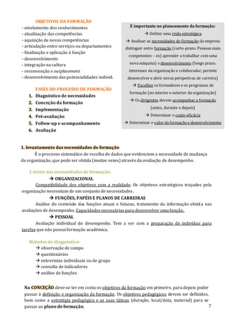 7
1. levantamento das necessidades de formação
É o processo sistemático de recolha de dados que evidenciem a necessidade de mudança
da organização, que pode ser obtida (muitas vezes) através da avaliação de desempenho.
OBJETIVOS DA FORMAÇÃO
- nivelamento dos conhecimentos
- atualização das competências
- aquisição de novas competências
- articulação entre serviços ou departamentos
- finalização e aplicação à função
- desenvolvimento
- integração na cultura
- reconvenção e outplacement
- desenvolvimento das potencialidades individ.
FASES DO PROCESSO DE FORMAÇÃO
1. Diagnóstico de necessidades
2. Conceção da formação
3. Implementação
4. Pré-avaliação
5. Follow-up e acompanhamento
6. Avaliação
3 níveis das necessidades de formação:
 ORGANIZACIONAL
Compatibilidade dos objetivos com a realidade. Os objetivos estratégicos traçados pela
organização necessitam de um conjunto de necessidades.
 FUNÇÕES, PAPÉIS E PLANOS DE CARREIRAS
Análise do conteúdo das funções atuais e futuras, tratamento da informação obtida nas
avaliações de desempenho. Capacidades necessárias para desenvolver uma função.
 PESSOAL
Avaliação individual do desempenho. Tem a ver com a preparação do indivíduo para
tarefas que não possui formação académica.
Métodos de diagnóstico:
 observação de campo
 questionários
 entrevistas individuais ou de grupo
 consulta de indicadores
 análise de funções
É importante no planeamento da formação:
 Definir uma visão estratégica
 Analisar as necessidades de formação da empresa
distinguir entre formação (curto-prazo. Pessoas mais
competentes – ex) aprender a trabalhar com uma
nova máquina) e desenvolvimento (longo prazo.
interesses da organização e colaborador, permite
desenvolver e abrir novas perspetivas de carreira)
 Escolher os formadores e os programas de
formação (no interior e exterior da organização)
 Os dirigentes devem acompanhar a formação
(antes, durante e depois)
 Determinar o custo-eficácia
 Determinar o valor da formação e desenvolvimento
Na CONCEÇÃO deve-se ter em conta os objetivos da formação em primeiro, para depois poder
passar à definição e organização da formação. Os objetivos pedagógicos devem ser definidos,
bem como a estratégia pedagógica e as suas táticas (duração, local/data, material) para se
passar ao plano de formação.
 