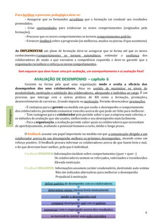 9
Para facilitar o processo pedagógico deve-se:
- Assegurar que os formandos acreditam que a formação vai conduzir aos resultados
pretendidos;
- Criar oportunidades para evidenciar os novos comportamentos (originados pela
formação);
- Procurar que os novos comportamentos se tornem comportamentos padrão;
- Fornecer feedback sobre a progressão (se melhorou, mudou ou piorou. O que aconteceu)
Ao IMPLEMENTAR um plano de formação deve-se assegurar que se forma até que os novos
conhecimentos/comportamentos se tornem automáticos, estimular a confiança dos
colaboradores de modo a que executem a competência requerida e deve-se garantir que a
organização reconhece e reforça os novos comportamentos.
Sem esquecer que deve haver uma pré-avaliação, um acompanhamento e aí avaliação final!
AVALIAÇÃO DE DESEMPENHO – capítulo 6
Consiste na forma pela qual uma organização mede e avalia a eficácia dos
desempenhos dos seus colaboradores. Atua no sentido de maximizar os níveis de
produtividade, motivação e satisfação dos colaboradores, adequando o indivíduo ao cargo. É um
processo que interage com o outras práticas de RH como a formação, promoções,
desenvolvimento de carreiras.. Grande impacto na motivação. Permite desencadear promoções.
- É vantajoso para o gerente na medida em que avalia o desempenho e comportamento
dos colaboradores, permitindo comunicar com eles acerca do que pode ser feito para melhorar.
- Tem vantagens para o colaborador pois permite saber o que a empresa mais valoriza, e
os métodos de avaliação que são usados, melhorando o seu desempenho mais facilmente.
- Para a organização, a avaliação permite saber quais os colaboradoresque necessitam
de aperfeiçoamento, avaliando o potencial humano a curto, médio e longo prazo.
O feedback assume um papel importante na medida em que a comunicação dirigida a um
colaborador acerca do seu desempenho melhora os próximos desempenhos, atuando como um
reforço positivo. O feedback procura informar os colaboradores acerca do que fazem bem e mal,
e do que deveriam fazer melhor, pelo que é individual.
Feedback POSITIVO: Informações incidem sobre comportamentos (quer + quer -)
Os colaboradores sentem-se reforçados, valorizados e reconhecidos
Elevada motivação
Feedback NEGATIVO: Informações assumem caráter condenatório, destruindo auto-estima
Não são indicadas alternativas para melhorar o desempenho
Prejudicial à motivação
se necessãrio, iniciar uma ação corretiva
conversar com o empregado acerca dos resultados
comparar desempenho real com os padrões
medir o desempenho real
determinar metas mensuráveis mutuamente
definir padrões de desempenho com os colaboradores
Vantagens:
 