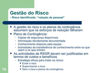 Gestão do Risco -  Risco identificado: “rotação de pessoal” A gestão do risco e os planos de contingência assumem que os esforços de redução falharam Plano de Contingência: Cópias de segurança disponíveis Informação devidamente documentada Conhecimento disperso pela equipa Actividades de transferência de conhecimento entre os que saem e os que entram As actividades de RSGR devem ser justificadas em termos de custos e benefícios Estratégia eficaz para tratar os riscos: Evitar o risco Supervisionar o risco Gerir o risco e planos de contingência 