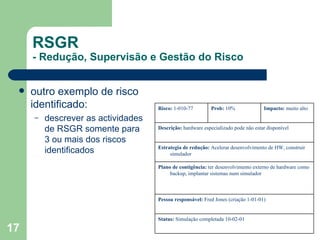 RSGR - Redução, Supervisão e Gestão do Risco outro exemplo de risco identificado: descrever as actividades de RSGR somente para 3 ou mais dos riscos identificados Risco:  1-010-77 Prob:  10% Impacto:  muito alto Descrição:  hardware especializado pode não estar disponível Estrategia de redução:  Acelerar desenvolvimento de HW, construir simulador Plano de contigência:  ter desenvolvimento externo de hardware como backup, implantar sistemas num simulador Pessoa responsável:  Fred Jones (criação 1-01-01) Status:  Simulação completada 10-02-01 