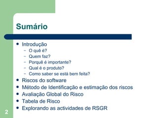 Sumário Introdução O quê é? Quem faz? Porquê é importante? Qual é o produto? Como saber se está bem feita? Riscos do software Método de Identificação e estimação dos riscos Avaliação Global do Risco Tabela de Risco Explorando as actividades de RSGR 