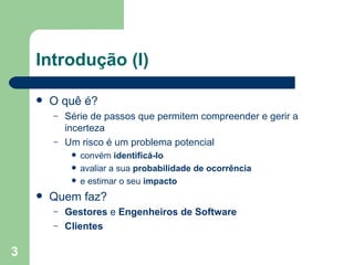 Introdução (I) O quê é? Série de passos que permitem compreender e gerir a incerteza Um risco é um problema potencial convém  identificá-lo avaliar a sua  probabilidade de ocorrência e estimar o seu  impacto Quem faz? Gestores  e  Engenheiros de Software Clientes 