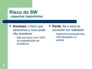 Risco do SW - aspectos importantes Incerteza :  o facto que caracteriza o risco pode não acontecer Não há riscos com 100% de probabilidade de ocorrência Perda :  Se o risco se converter em realidade Implicará consequências não desejadas ou perdas 