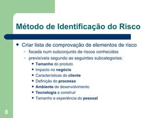 Método de Identificação do Risco Criar lista de comprovação de elementos de risco focada num subconjunto de riscos conhecidos  previsíveis segundo as seguintes subcategorias: Tamanho  do produto Impacto no  negócio Características do  cliente Definição do  processo Ambiente  de desenvolvimento Tecnologia  a construir Tamanho e experiência do  pessoal 