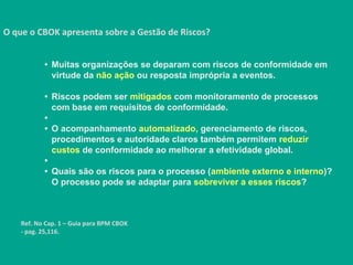 O que o CBOK apresenta sobre a Gestão de Riscos?
Ref. No Cap. 1 – Guia para BPM CBOK
- pag. 25,116.
• Muitas organizações se deparam com riscos de conformidade em
virtude da não ação ou resposta imprópria a eventos.
• Riscos podem ser mitigados com monitoramento de processos
com base em requisitos de conformidade.
•
• O acompanhamento automatizado, gerenciamento de riscos,
procedimentos e autoridade claros também permitem reduzir
custos de conformidade ao melhorar a efetividade global.
•
• Quais são os riscos para o processo (ambiente externo e interno)?
O processo pode se adaptar para sobreviver a esses riscos?