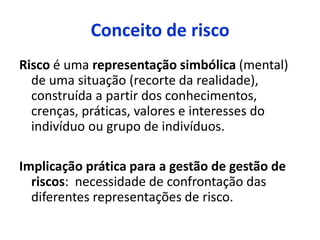 Conceito de risco
Risco é uma representação simbólica (mental)
de uma situação (recorte da realidade),
construída a partir dos conhecimentos,
crenças, práticas, valores e interesses do
indivíduo ou grupo de indivíduos.
Implicação prática para a gestão de gestão de
riscos: necessidade de confrontação das
diferentes representações de risco.
 