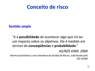 11
11
Sentido amplo
“é a possibilidade de acontecer algo que irá ter
um impacto sobre os objetivos. Ele é medido em
termos de conseqüências e probabilidade.”
AS/NZS 4360: 2004
Norma australiana / neo-zelandesa de Gestão de Riscos, substituída pela
ISO 31000
Conceito de risco
 