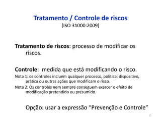 17
Tratamento / Controle de riscos
[ISO 31000:2009]
Tratamento de riscos: processo de modificar os
riscos.
Controle: medida que está modificando o risco.
Nota 1: os controles incluem qualquer processo, política, dispositivo,
prática ou outras ações que modificam o risco.
Nota 2: Os controles nem sempre conseguem exercer o efeito de
modificação pretendido ou presumido.
Opção: usar a expressão “Prevenção e Controle”
 
