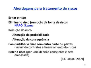 20
Abordagens para tratamento do riscos
Evitar o risco
Eliminar o risco (remoção da fonte de risco)
NAPO_3.wmv
Redução do risco
Alteração da probabilidade
Alteração da consequência
Compartilhar o risco com outra parte ou partes
(incluindo contratos e financiamento do risco)
Reter o risco (por uma decisão consciente e bem
embasada)
[ISO 31000:2009]
 