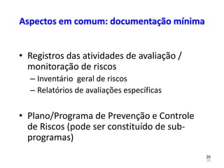 26
26
Aspectos em comum: documentação mínima
• Registros das atividades de avaliação /
monitoração de riscos
– Inventário geral de riscos
– Relatórios de avaliações específicas
• Plano/Programa de Prevenção e Controle
de Riscos (pode ser constituído de sub-
programas)
 
