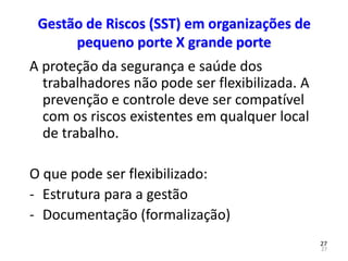27
27
Gestão de Riscos (SST) em organizações de
pequeno porte X grande porte
A proteção da segurança e saúde dos
trabalhadores não pode ser flexibilizada. A
prevenção e controle deve ser compatível
com os riscos existentes em qualquer local
de trabalho.
O que pode ser flexibilizado:
- Estrutura para a gestão
- Documentação (formalização)
 