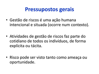 Pressupostos gerais
• Gestão de riscos é uma ação humana
intencional e situada (ocorre num contexto).
• Atividades de gestão de riscos faz parte do
cotidiano de todos os indivíduos, de forma
explícita ou tácita.
• Risco pode ser visto tanto como ameaça ou
oportunidade.
 