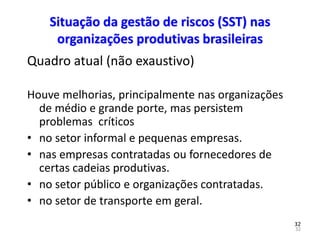 32
32
Situação da gestão de riscos (SST) nas
organizações produtivas brasileiras
Quadro atual (não exaustivo)
Houve melhorias, principalmente nas organizações
de médio e grande porte, mas persistem
problemas críticos
• no setor informal e pequenas empresas.
• nas empresas contratadas ou fornecedores de
certas cadeias produtivas.
• no setor público e organizações contratadas.
• no setor de transporte em geral.
 