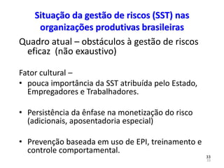 33
33
Situação da gestão de riscos (SST) nas
organizações produtivas brasileiras
Quadro atual – obstáculos à gestão de riscos
eficaz (não exaustivo)
Fator cultural –
• pouca importância da SST atribuída pelo Estado,
Empregadores e Trabalhadores.
• Persistência da ênfase na monetização do risco
(adicionais, aposentadoria especial)
• Prevenção baseada em uso de EPI, treinamento e
controle comportamental.
 