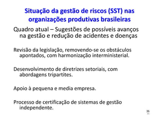 36
36
Situação da gestão de riscos (SST) nas
organizações produtivas brasileiras
Quadro atual – Sugestões de possíveis avanços
na gestão e redução de acidentes e doenças
Revisão da legislação, removendo-se os obstáculos
apontados, com harmonização interministerial.
Desenvolvimento de diretrizes setoriais, com
abordagens tripartites.
Apoio à pequena e media empresa.
Processo de certificação de sistemas de gestão
independente.
 