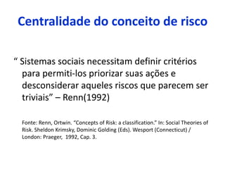 Centralidade do conceito de risco
“ Sistemas sociais necessitam definir critérios
para permiti-los priorizar suas ações e
desconsiderar aqueles riscos que parecem ser
triviais” – Renn(1992)
Fonte: Renn, Ortwin. “Concepts of Risk: a classification.” In: Social Theories of
Risk. Sheldon Krimsky, Dominic Golding (Eds). Wesport (Connecticut) /
London: Praeger, 1992, Cap. 3.
 