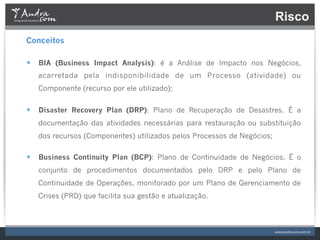 Risco
Conceitos

—  BIA (Business Impact Analysis): é a Análise de Impacto nos Negócios,
   acarretada pela indisponibilidade de um Processo (atividade) ou
   Componente (recurso por ele utilizado);


—  Disaster Recovery Plan (DRP): Plano de Recuperação de Desastres. É a
   documentação das atividades necessárias para restauração ou substituição
   dos recursos (Componentes) utilizados pelos Processos de Negócios;

—  Business Continuity Plan (BCP): Plano de Continuidade de Negócios. É o
   conjunto de procedimentos documentados pelo DRP e pelo Plano de
   Continuidade de Operações, monitorado por um Plano de Gerenciamento de
   Crises (PRD) que facilita sua gestão e atualização.
 