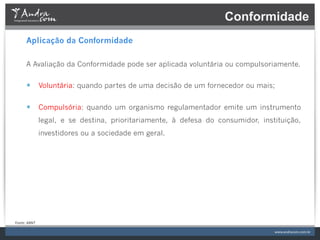 Conformidade
         Aplicação da Conformidade

         A Avaliação da Conformidade pode ser aplicada voluntária ou compulsoriamente.


         —  Voluntária: quando partes de uma decisão de um fornecedor ou mais;

         —  Compulsória: quando um organismo regulamentador emite um instrumento
                     legal, e se destina, prioritariamente, à defesa do consumidor, instituição,
                     investidores ou a sociedade em geral.




Fonte:	
  ABNT	
  
 