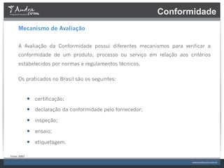 Conformidade
         Mecanismo de Avaliação


         A Avaliação da Conformidade possui diferentes mecanismos para verificar a
         conformidade de um produto, processo ou serviço em relação aos critérios
         estabelecidos por normas e regulamentos técnicos.


         Os praticados no Brasil são os seguintes:



                     —  certificação;
                     —  declaração da conformidade pelo fornecedor;
                     —  inspeção;
                     —  ensaio;
                     —  etiquetagem.

Fonte:	
  ABNT	
  
 