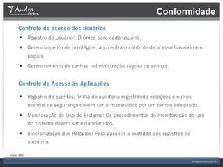 Conformidade
         Controle de acesso dos usuários
          —  Registro do usuário: ID única para cada usuário.
          —  Gerenciamento de privilégios: aqui entra o controle de acesso baseado em
                     papéis.

          —  Gerenciamento de senhas: administração segura de senhas.


         Controle de Acesso às Aplicações

          —  Registro de Eventos: Trilha de auditoria registrando exceções e outros
                     eventos de segurança devem ser armazenados por um tempo adequado.

          —  Monitoração do Uso do Sistema: Os procedimentos do monitoração do uso
                     do sistema devem ser estabelecidos.

          —  Sincronização dos Relógios: Para garantir a exatidão dos registros de
                     auditoria.

Fonte:	
  ABNT	
  
 